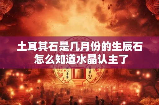 土耳其石是几月份的生辰石 怎么知道水晶认主了 土耳其石是几月份的生辰石 怎么知道水晶认主了