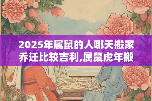 2025年属鼠的人哪天搬家乔迁比较吉利,属鼠虎年搬家吉日汇总