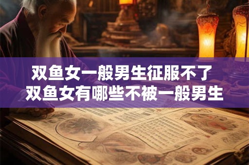 双鱼女一般男生征服不了 双鱼女有哪些不被一般男生征服的特质