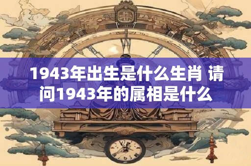 1943年出生是什么生肖 请问1943年的属相是什么