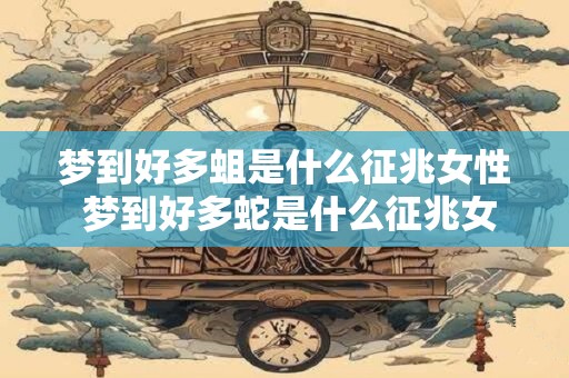 梦到好多蛆是什么征兆女性 梦到好多蛇是什么征兆女性