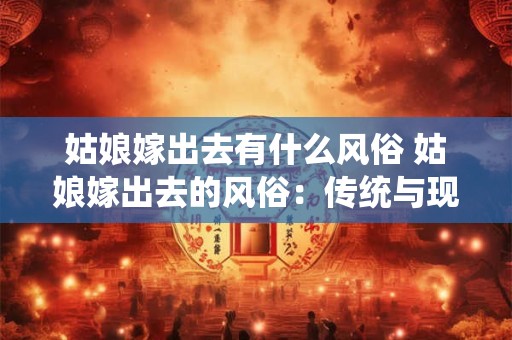 姑娘嫁出去有什么风俗 姑娘嫁出去的风俗:传统与现代的交融 姑娘嫁出去有什么风俗 姑娘嫁出去的风俗:传统与现代的交融