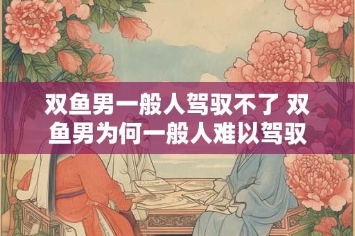 双鱼男一般人驾驭不了 双鱼男为何一般人难以驾驭