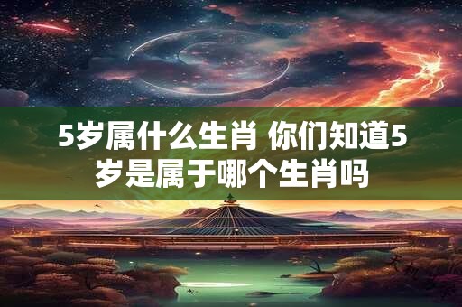 5岁属什么生肖 你们知道5岁是属于哪个生肖吗