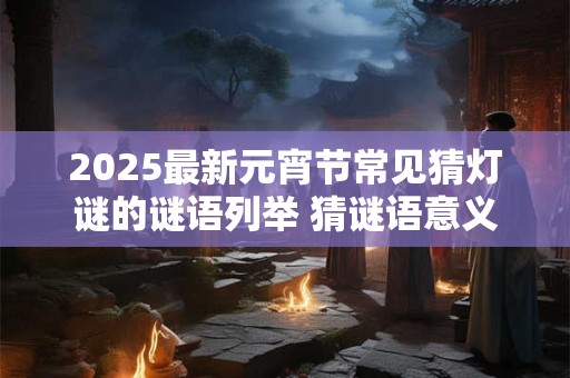 2025最新元宵节常见猜灯谜的谜语列举 猜谜语意义介绍