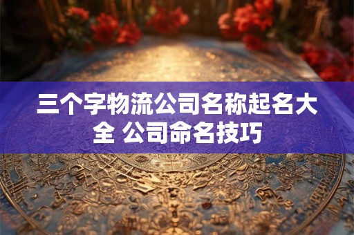 三个字物流公司名称起名大全 公司命名技巧