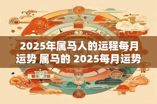 2025年属马人的运程每月运势 属马的 2025每月运势及运程