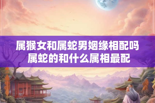 属猴女和属蛇男姻缘相配吗 属蛇的和什么属相最配