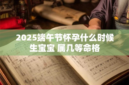 2025端午节怀孕什么时候生宝宝 属几等命格