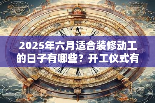 2025年六月适合装修动工的日子有哪些？开工仪式有哪些禁忌？