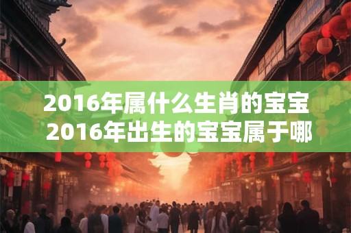 2016年属什么生肖的宝宝 2016年出生的宝宝属于哪个生肖