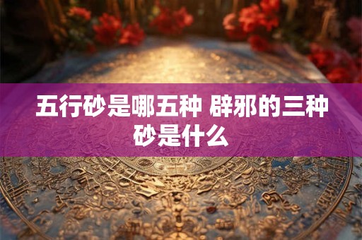 五行砂是哪五种 辟邪的三种砂是什么