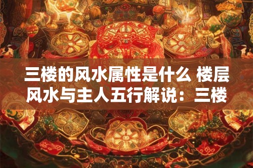 三楼的风水属性是什么 楼层风水与主人五行解说：三楼什么属性住好
