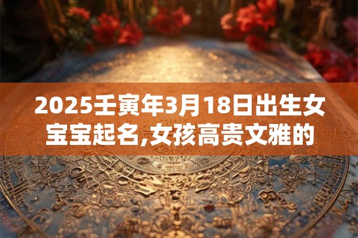2025壬寅年3月18日出生女宝宝起名,女孩高贵文雅的名字