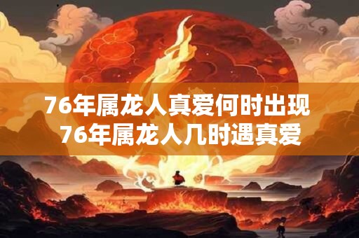 76年属龙人真爱何时出现 76年属龙人几时遇真爱 76年属龙人真爱何时出现 76年属龙人几时遇真爱