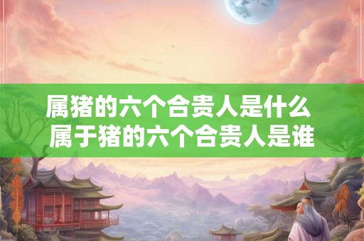 属猪的六个合贵人是什么 属于猪的六个合贵人是谁