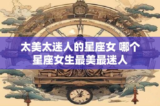 太美太迷人的星座女 哪个星座女生最美最迷人