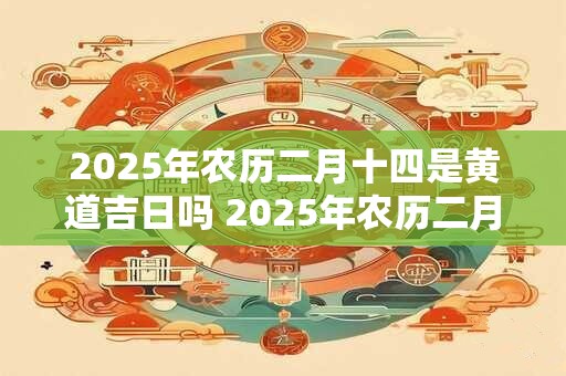 2025年农历二月十四是黄道吉日吗 2025年农历二月十四黄道吉日