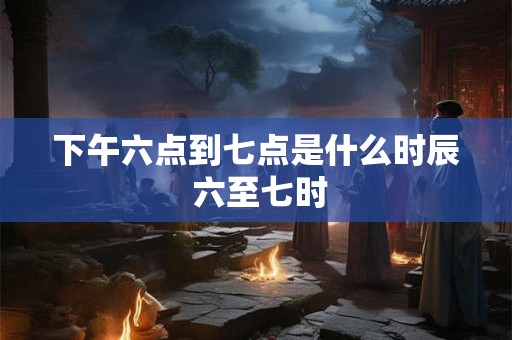 下午六点到七点是什么时辰 六至七时