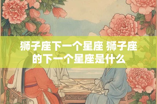 狮子座下一个星座 狮子座的下一个星座是什么