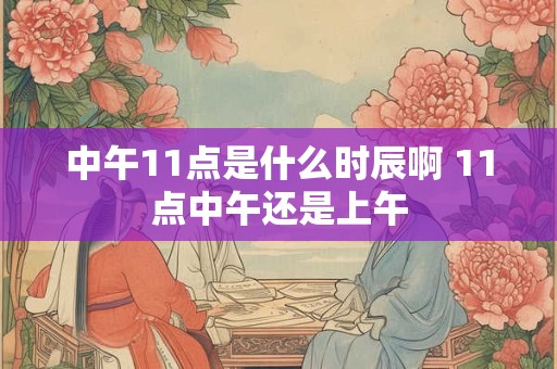 中午11点是什么时辰啊 11点中午还是上午