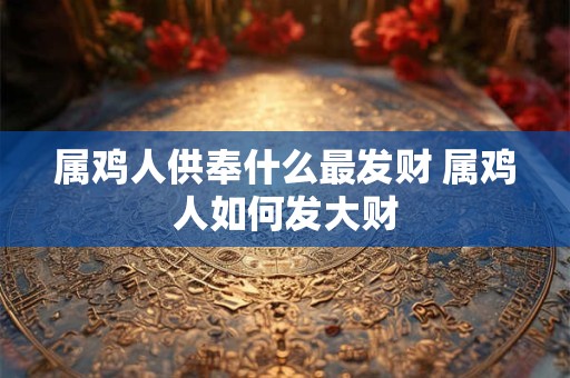 属鸡人供奉什么最发财 属鸡人如何发大财
