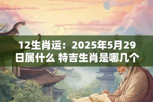 12生肖运：2025年5月29日属什么 特吉生肖是哪几个