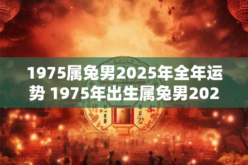 1975属兔男2025年全年运势 1975年出生属兔男2025年运势如何