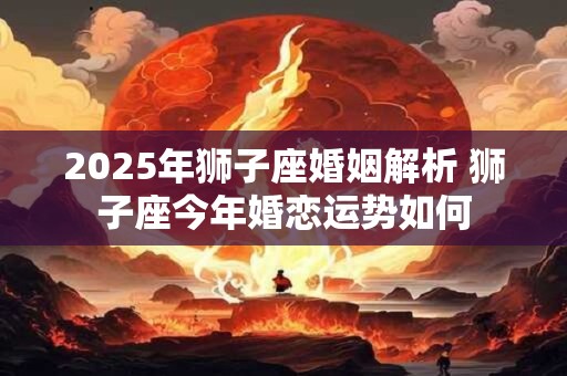 2025年狮子座婚姻解析 狮子座今年婚恋运势如何