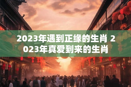 2023年遇到正缘的生肖 2023年真爱到来的生肖
