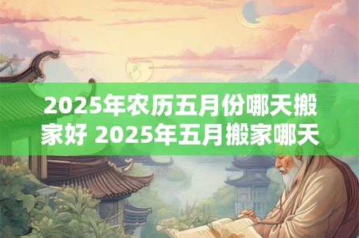 2025年农历五月份哪天搬家好 2025年五月搬家哪天好