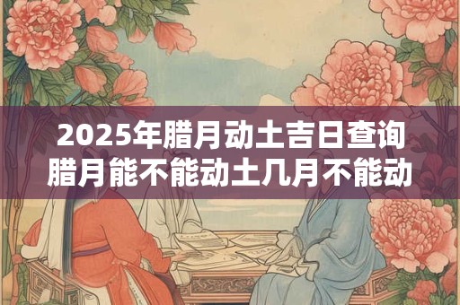 2025年腊月动土吉日查询腊月能不能动土几月不能动土