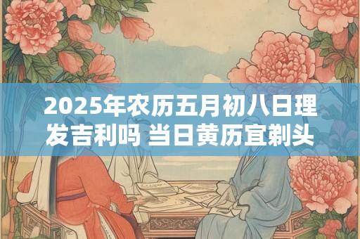 2025年农历五月初八日理发吉利吗 当日黄历宜剃头不