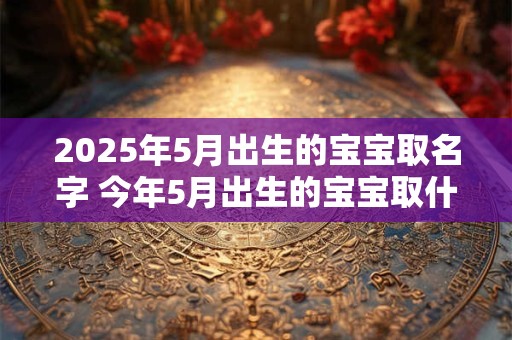 2025年5月出生的宝宝取名字 今年5月出生的宝宝取什么名好