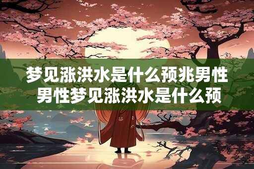 梦见涨洪水是什么预兆男性 男性梦见涨洪水是什么预示
