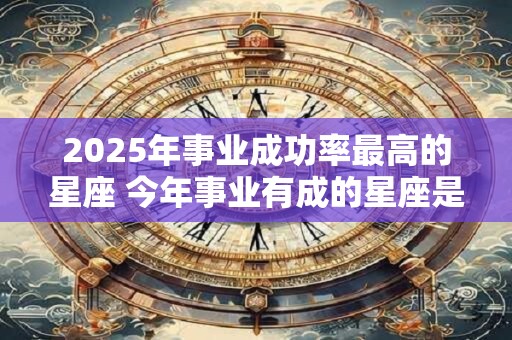 2025年事业成功率最高的星座 今年事业有成的星座是谁 2025年事业成功率最高的星座 今年事业有成的星座是谁