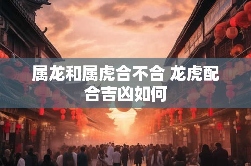 属龙和属虎合不合 龙虎配合吉凶如何