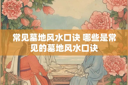 常见墓地风水口诀 哪些是常见的墓地风水口诀