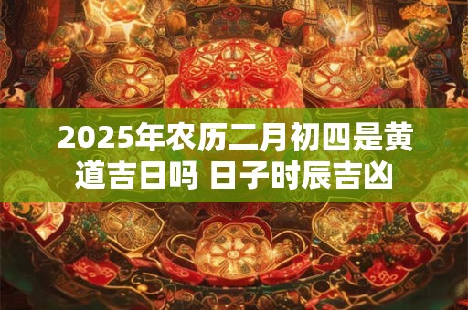 2025年农历二月初四是黄道吉日吗 日子时辰吉凶