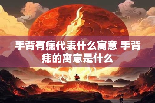 手背有痣代表什么寓意 手背痣的寓意是什么
