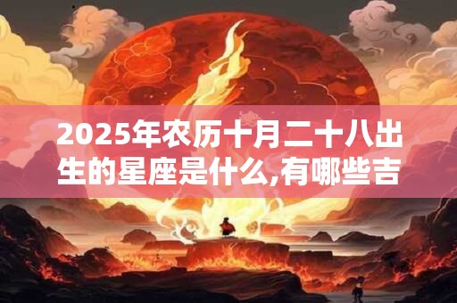 2025年农历十月二十八出生的星座是什么,有哪些吉祥物 2025年农历十月二十八出生的星座是什么,有哪些吉祥物