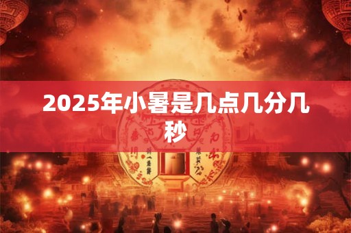 2025年小暑是几点几分几秒 2025年小暑是几点几分几秒