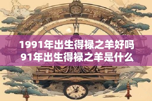 1991年出生得禄之羊好吗 91年出生得禄之羊是什么命
