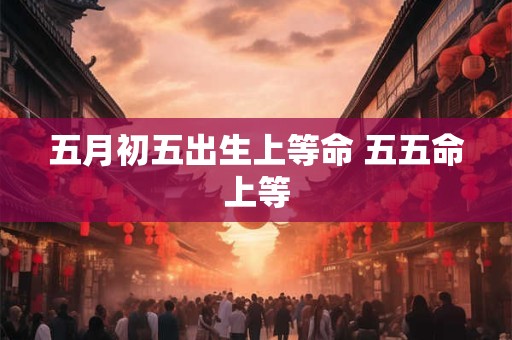 五月初五出生上等命 五五命上等