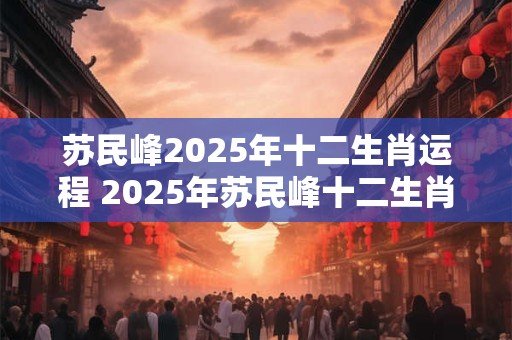 苏民峰2025年十二生肖运程 2025年苏民峰十二生肖运势如何 苏民峰2025年十二生肖运程 2025年苏民峰十二生肖运势如何
