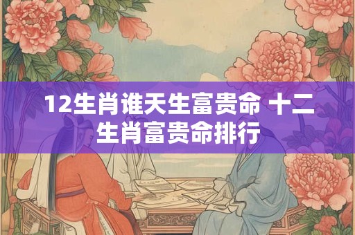 12生肖谁天生富贵命 十二生肖富贵命排行