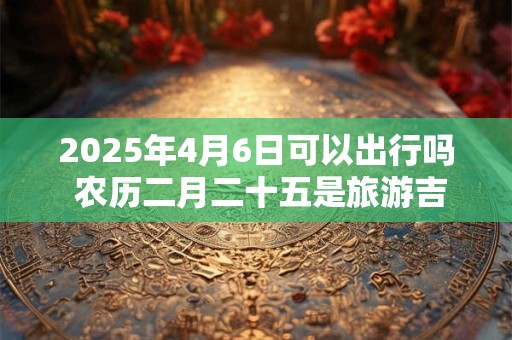 2025年4月6日可以出行吗 农历二月二十五是旅游吉日吗