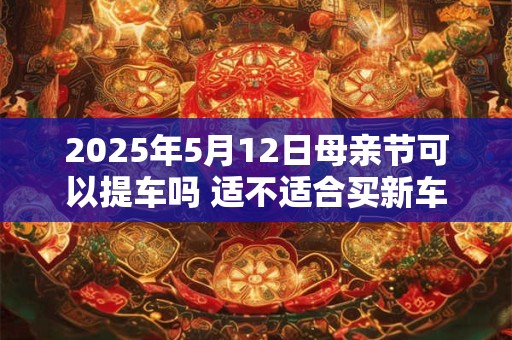 2025年5月12日母亲节可以提车吗 适不适合买新车