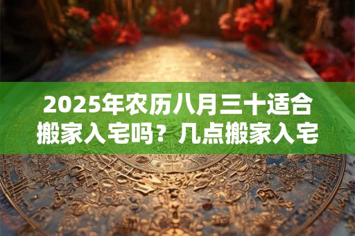 2025年农历八月三十适合搬家入宅吗？几点搬家入宅最好？