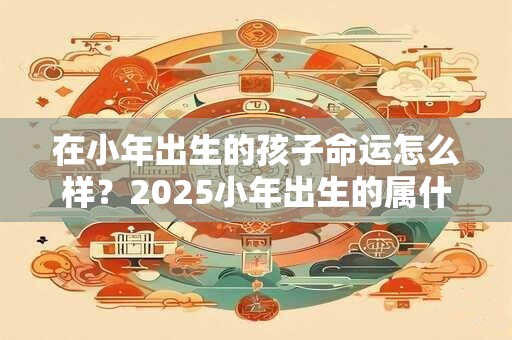 在小年出生的孩子命运怎么样？2025小年出生的属什么